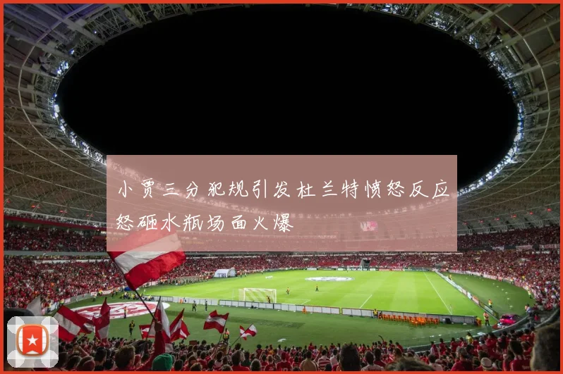 小贾三分犯规引发杜兰特愤怒反应怒砸水瓶场面火爆