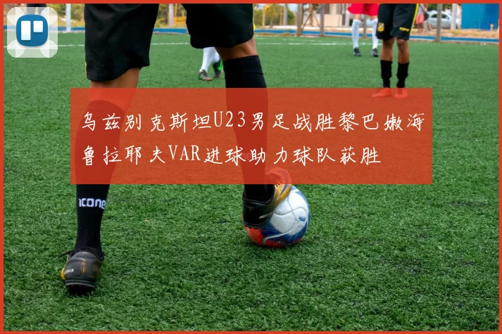 乌兹别克斯坦U23男足战胜黎巴嫩海鲁拉耶夫VAR进球助力球队获胜
