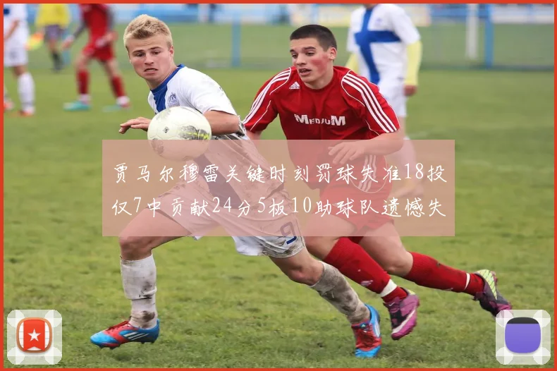 贾马尔穆雷关键时刻罚球失准18投仅7中贡献24分5板10助球队遗憾失平