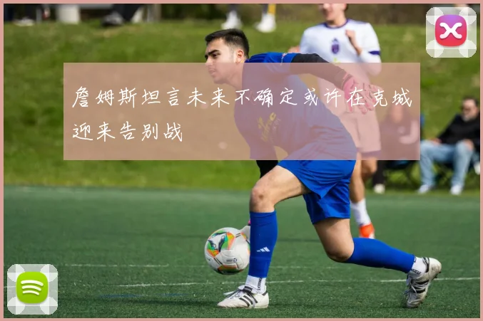 詹姆斯坦言未来不确定或许在克城迎来告别战