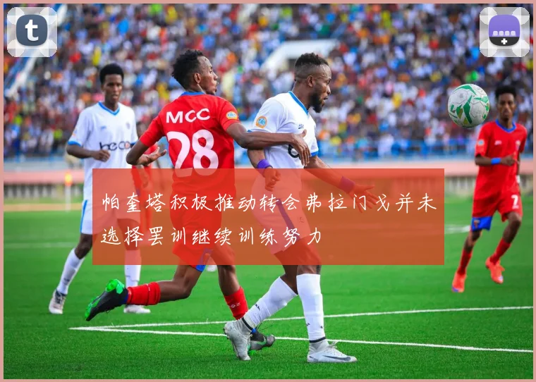 帕奎塔积极推动转会弗拉门戈并未选择罢训继续训练努力