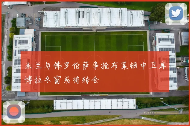 米兰与佛罗伦萨争抢布莱顿中卫库博拉冬窗或将转会